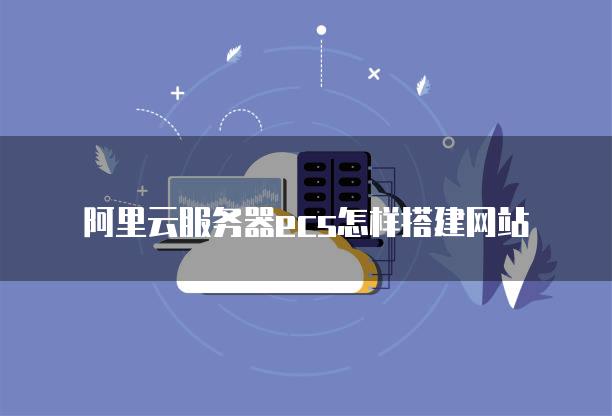 阿里云建网站详细步骤_搭建阿里教程云网站的目的_阿里云网站搭建教程